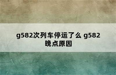 g582次列车停运了么 g582晚点原因